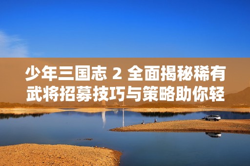 少年三国志 2 全面揭秘稀有武将招募技巧与策略助你轻松获取强力角色