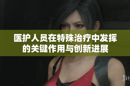 医护人员在特殊治疗中发挥的关键作用与创新进展