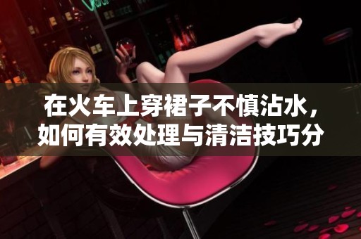 在火车上穿裙子不慎沾水，如何有效处理与清洁技巧分享