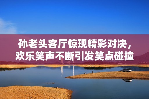 孙老头客厅惊现精彩对决，欢乐笑声不断引发笑点碰撞