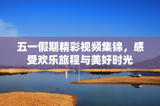 五一假期精彩视频集锦，感受欢乐旅程与美好时光