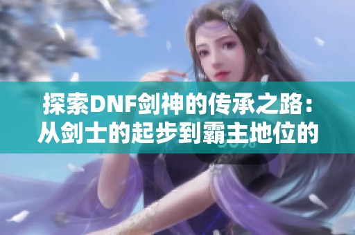 探索DNF剑神的传承之路：从剑士的起步到霸主地位的精彩演变揭秘