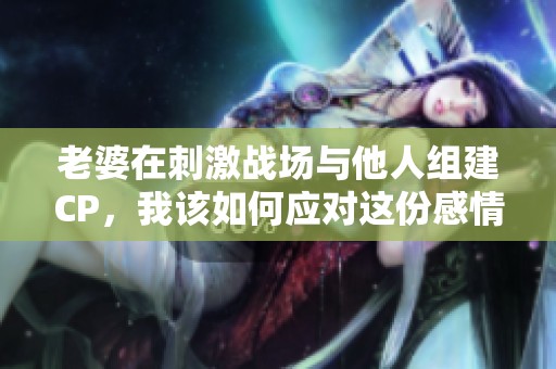 老婆在刺激战场与他人组建CP，我该如何应对这份感情危机