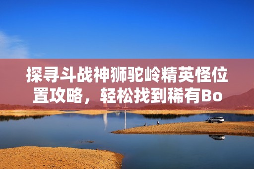 探寻斗战神狮驼岭精英怪位置攻略，轻松找到稀有Boss的最佳路线和技巧