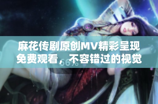 麻花传剧原创MV精彩呈现免费观看，不容错过的视觉盛宴