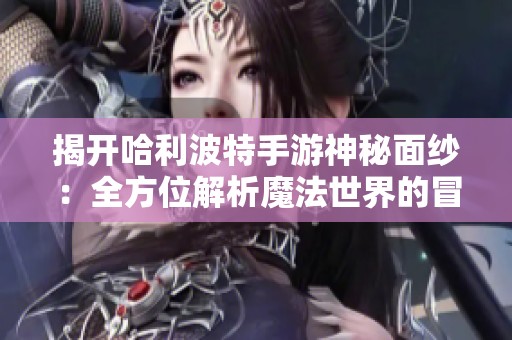揭开哈利波特手游神秘面纱：全方位解析魔法世界的冒险与挑战