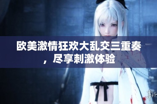 欧美激情狂欢大乱交三重奏，尽享刺激体验