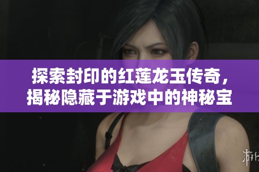 探索封印的红莲龙玉传奇，揭秘隐藏于游戏中的神秘宝藏与力量觉醒