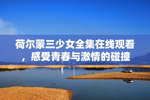 荷尔蒙三少女全集在线观看，感受青春与激情的碰撞