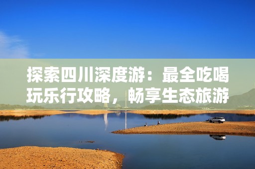 探索四川深度游：最全吃喝玩乐行攻略，畅享生态旅游的无限魅力