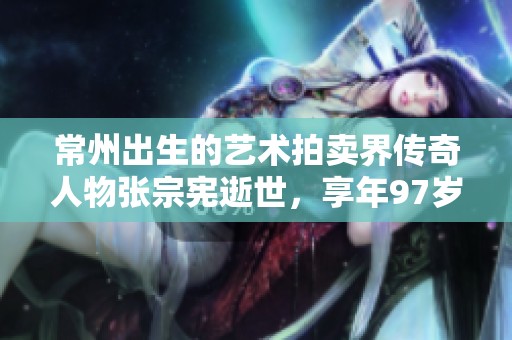 常州出生的艺术拍卖界传奇人物张宗宪逝世，享年97岁，铭刻历史与艺术的贡献
