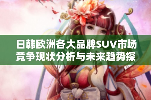 日韩欧洲各大品牌SUV市场竞争现状分析与未来趋势探讨