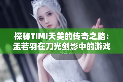 探秘TIMI天美的传奇之路：孟若羽在刀光剑影中的游戏攻略解析
