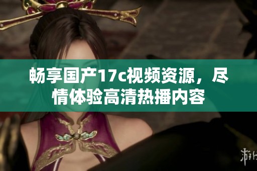 畅享国产17c视频资源，尽情体验高清热播内容