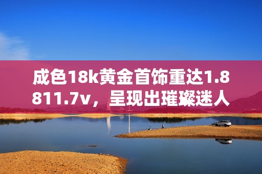 成色18k黄金首饰重达1.8811.7v，呈现出璀璨迷人光泽