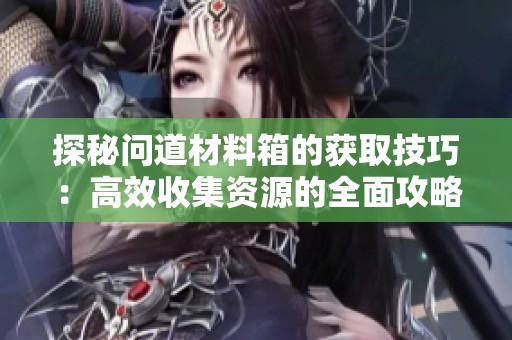 探秘问道材料箱的获取技巧：高效收集资源的全面攻略与实用建议