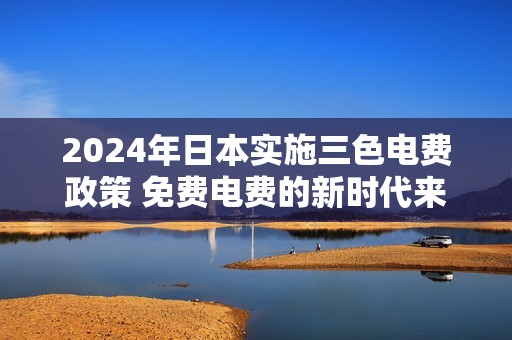 2024年日本实施三色电费政策 免费电费的新时代来临