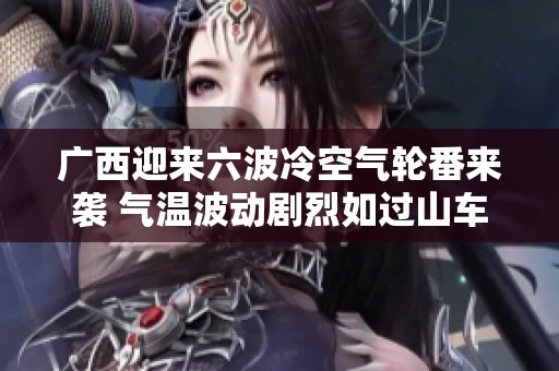 广西迎来六波冷空气轮番来袭 气温波动剧烈如过山车般起伏不定