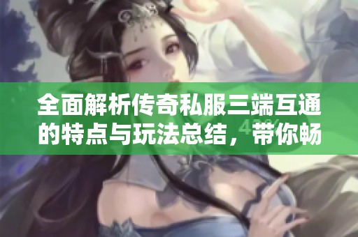 全面解析传奇私服三端互通的特点与玩法总结，带你畅游游戏世界