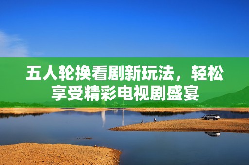 五人轮换看剧新玩法，轻松享受精彩电视剧盛宴
