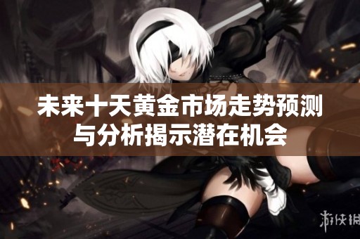未来十天黄金市场走势预测与分析揭示潜在机会