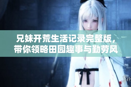 兄妹开荒生活记录完整版，带你领略田园趣事与勤劳风貌