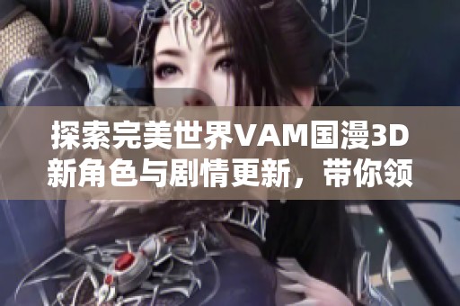 探索完美世界VAM国漫3D新角色与剧情更新，带你领略前所未有的精彩体验