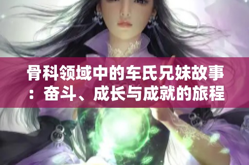 骨科领域中的车氏兄妹故事：奋斗、成长与成就的旅程