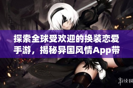 探索全球受欢迎的换装恋爱手游，揭秘异国风情App带来的浪漫体验与魅力所在