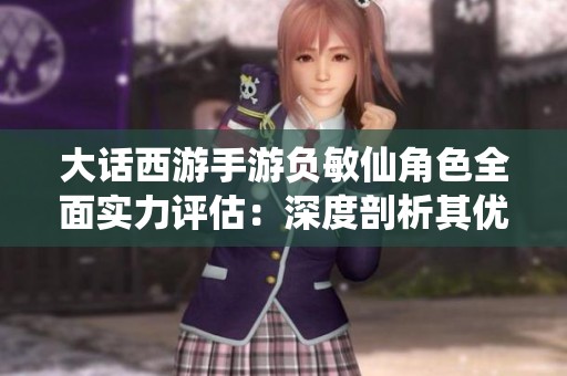 大话西游手游负敏仙角色全面实力评估：深度剖析其优缺点与战斗表现