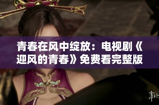 青春在风中绽放：电视剧《迎风的青春》免费看完整版