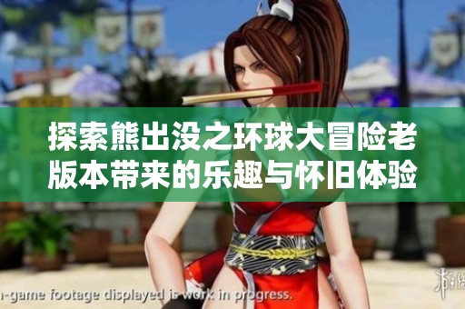 探索熊出没之环球大冒险老版本带来的乐趣与怀旧体验，回顾经典时刻