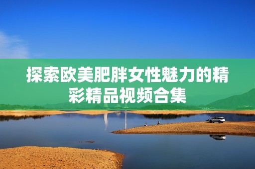 探索欧美肥胖女性魅力的精彩精品视频合集