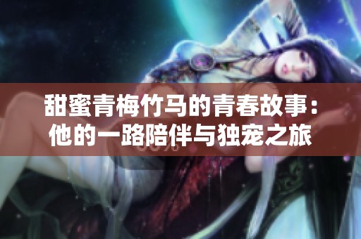 甜蜜青梅竹马的青春故事：他的一路陪伴与独宠之旅