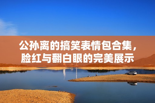 公孙离的搞笑表情包合集，脸红与翻白眼的完美展示
