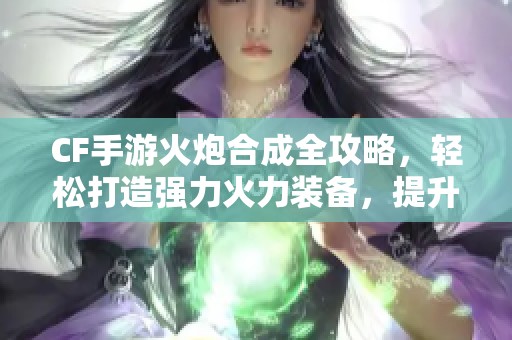 CF手游火炮合成全攻略，轻松打造强力火力装备，提升战斗效率与体验