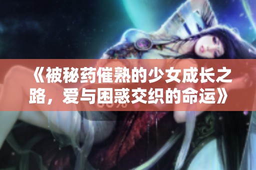 《被秘药催熟的少女成长之路，爱与困惑交织的命运》