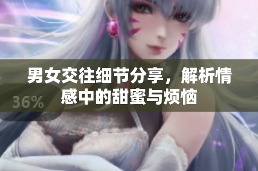 男女交往细节分享，解析情感中的甜蜜与烦恼