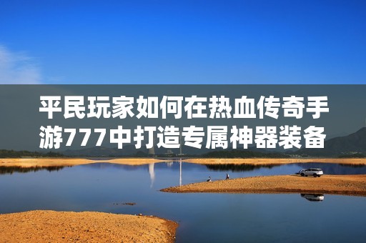 平民玩家如何在热血传奇手游777中打造专属神器装备的最佳搭配方案