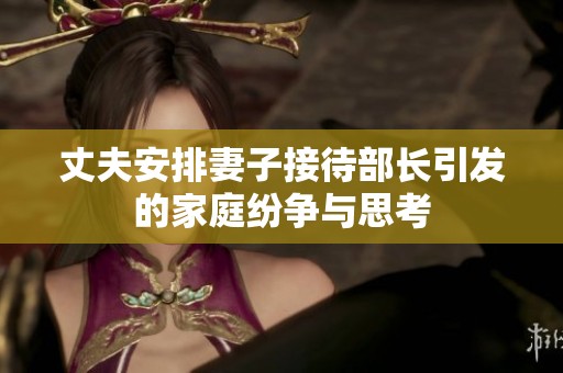 丈夫安排妻子接待部长引发的家庭纷争与思考