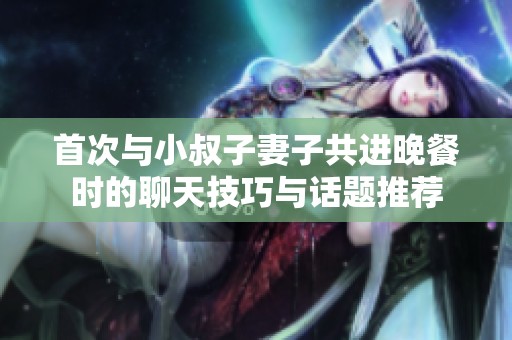 首次与小叔子妻子共进晚餐时的聊天技巧与话题推荐