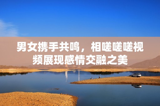 男女携手共鸣，相嗟嗟嗟视频展现感情交融之美