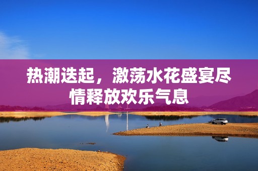 热潮迭起，激荡水花盛宴尽情释放欢乐气息
