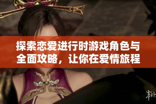 探索恋爱进行时游戏角色与全面攻略，让你在爱情旅程中轻松前行