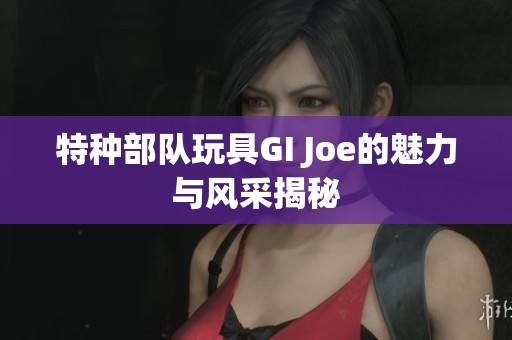 特种部队玩具GI Joe的魅力与风采揭秘