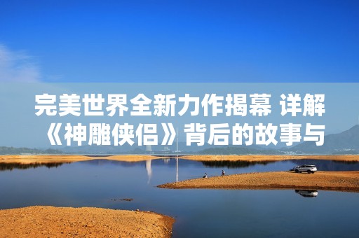 完美世界全新力作揭幕 详解《神雕侠侣》背后的故事与游戏特色