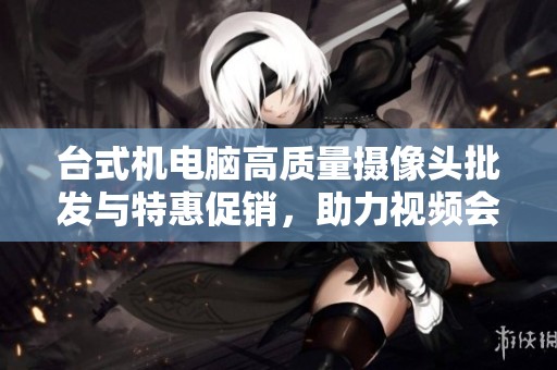 台式机电脑高质量摄像头批发与特惠促销，助力视频会议与直播体验提升