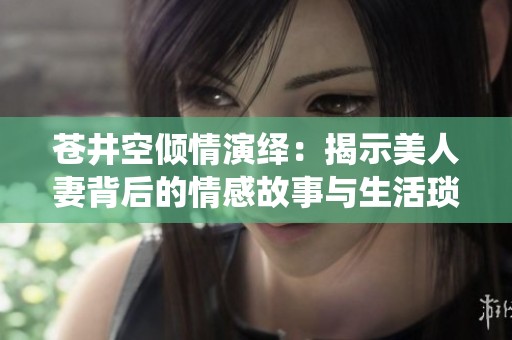 苍井空倾情演绎：揭示美人妻背后的情感故事与生活琐碎