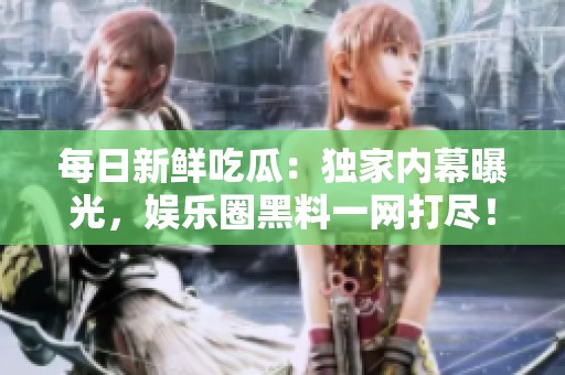 每日新鲜吃瓜：独家内幕曝光，娱乐圈黑料一网打尽！