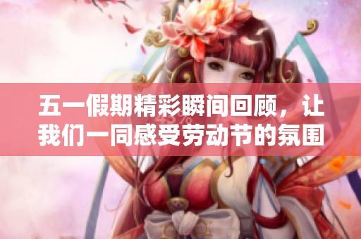 五一假期精彩瞬间回顾，让我们一同感受劳动节的氛围与乐趣